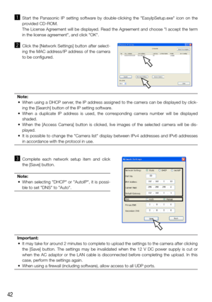 Page 4242
z   Start  the  Panasonic  IP  setting  software  by  double-clicking  the  "EasyIpSetup.exe"  icon  on  the 
provided CD-ROM.
    The License Agreement will be displayed. Read the Agreement and choose "I accept the term 
in the license agreement", and click "OK".
x   Click the [Network Settings] button after select-
ing the MAC address/IP address of the camera 
to be configured. 
Note:
	 •	 When	 using	a	DHCP	 server,	 the	IP	address	 assigned	 to	the	 camera	 can	be	displayed...