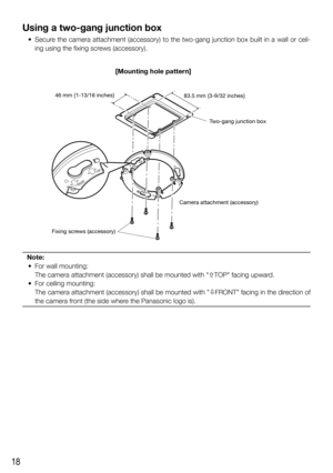 Page 1818
Using a two-gang junction box
  •  Secure the camera attachment (accessory) to the two-gang junction box built in a wall or ceil-
ing using the fixing screws (accessory).
Note:
  •  For wall mounting:
    The camera attachment (accessory) shall be mounted with TOP facing upward. 
  •  For ceiling mounting:
    The camera attachment (accessory) shall be mounted with FRONT facing in the direction of 
the camera front (the side where the Panasonic logo is).
FRONTTOP
FRONT
TOP
46 mm {1-13/16 inches}...