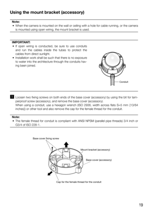 Page 1919
Using the mount bracket (accessory)
Note:
  •  When the camera is mounted on the wall or ceiling with a hole for cable running, or the camera 
is mounted using open wiring, the mount bracket is used.
   
IMPORTANT:
  • If open wiring is conducted, be sure to use conduits 
and run the cables inside the tubes to protect the 
cables from direct sunlight.
  •  Installation work shall be such that there is no exposure 
to water into the architecture through the conduits hav-
ing been joined.
z  Loosen two...