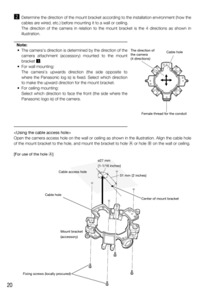 Page 2020
x  Determine the direction of the mount bracket according to the installation environment (how the 
cables are wired, etc.) before mounting it to a wall or ceiling.
  The direction of the camera in relation to the mount bracket is the 4 directions as shown in 
illustration.
Note:
  •  The cameras direction is determined by the direction of the 
camera attachment (accessory) mounted to the mount 
bracket c.
  •  For wall mounting:
   The cameras upwards direction (the side opposite to 
where the...