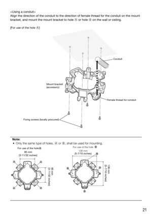 Page 2121

Align the direction of the conduit to the direction of female thread for the conduit on the mount 
bracket, and mount the mount bracket to hole A or hole B on the wall or ceiling.
[For use of the hole A]
Note:
  •  Only the same type of holes, A or B, shall be used for mounting.
Conduit
Female thread for conduit Mount bracket
(accessory)
Fixing screws (locally procured)
138 mm
{5-7/16 inches}
85 mm
{3-11/32 inches}
For use of the hole 
85 mm138 mm
{5-7/16 inches}For use of the hole 
{3-11/32 inches} 