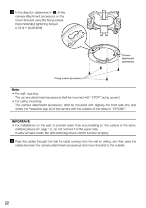 Page 2222
c  In the direction determined in x, fix the 
camera attachment (accessory) on the 
mount bracket using the fixing screws.
    Recommended tightening torque: 
0.78 N·m {0.58 lbf·ft}
Note:
  •  For wall mounting:
    The camera attachment (accessory) shall be mounted with TOP facing upward. 
  •  For ceiling mounting:
   The camera attachment (accessory) shall be mounted with aligning the front side (the side 
where the Panasonic logo is) of the camera with the position of the arrow in FRONT....