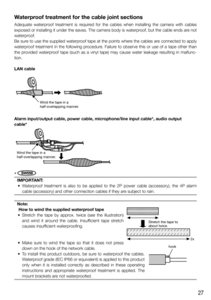 Page 2727
Waterproof treatment for the cable joint sections
Adequate waterproof treatment is required for the cables when installing the camera with cables 
exposed or installing it under the eaves. The camera body is waterproof, but the cable ends are not 
waterproof.
Be sure to use the supplied waterproof tape at the points where the cables are connected to apply 
waterproof treatment in the following procedure. Failure to observe this or use of a tape other than 
the provided waterproof tape (such as a vinyl...