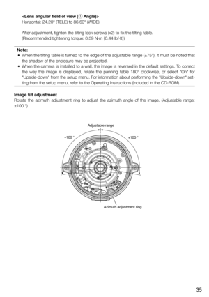 Page 3535
    
Horizontal: 24.20° (TELE) to 86.60° (WIDE)
    After adjustment, tighten the tilting lock screws (x2) to fix the tilting table. 
    (Recommended tightening torque: 0.59 N·m {0.44 lbf·ft})
Note:
  •  When the tilting table is turned to the edge of the adjustable range (±75°), it must be noted that 
the shadow of the enclosure may be projected.
  •  When the camera is installed to a wall, the image is reversed in the default settings. To correct 
the way the image is displayed, rotate the panning...