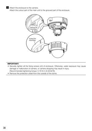 Page 3838
c  Attach the enclosure to the camera.
    Attach the cutout part of the main unit to the grooved part of the enclosure.
IMPORTANT: 
  •  Securely tighten all the fixing screws (x3) of enclosure. Otherwise, water exposure may cause 
damage or malfunction of camera, or camera dropping may result in injury. 
(Recommended tightening torque: 0.78 N·m {0.58 lbf·ft})
  •  Remove the protection sheet from the outside of the dome. 
Groove for 
mounting
Cutout for 
mounting 