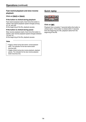 Page 14
1

Operations.(continued)

1 

Fast . rewind . playback . and . slow . reverse .
playback
Click. on . []. or . []..
If
.
the
.
button
.
is
.
clicked
.
during . playback
Fast rewind playback starts. Each time this button is 
clicked, fast rewind playback speed changes among 
x2, x4, and x20.
At the beginning of the file, playback pauses. 
If. the . button . is . clicked . during . pause
Slow reverse playback starts. Each time this button is 
clicked, slow reverse playback speed changes between...
