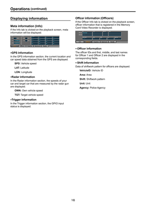 Page 16
1

Operations.(continued)

1 

Displaying . information
Meta. information . (Info) .
If the Info tab is clicked on the playback screen, meta 
information will be displayed. 
●GPS. information .
In the GPS information section, the current location and 
car speed data obtained from the GPS are displayed. 
SPD: Vehicle speed
LAT: Latitude
LON: Longitude
●Radar. information .
In the Radar information section, the speeds of your 
car and target car that are measured by the radar gun 
are displayed....