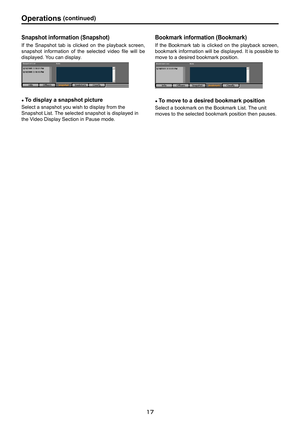 Page 17
1
1

Operations.(continued)

Snapshot . information . (Snapshot)
If  the  Snapshot  tab  is  clicked  on  the  playback  screen, 
snapshot  information  of  the  selected  video  file  will  be 
displayed. You can display.
● To. display . a . snapshot . picture
Select a snapshot you wish to display from the 
Snapshot List. The selected snapshot is displayed in 
the Video Display Section in Pause mode.
Bookmark. information . (Bookmark)
If the  Bookmark  tab  is  clicked  on  the  playback...