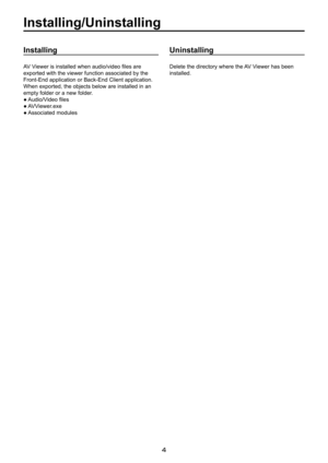 Page 4

Installing/Uninstalling
Installing
AV Viewer is installed when audio/video files are 
exported with the viewer function associated by the 
Front-End application or Back-End Client application. 
When exported, the objects below are installed in an 
empty folder or a new folder.
● Audio/Video files
● AVViewer.exe
● Associated modules
Uninstalling
Delete the directory where the AV Viewer has been 
installed. 