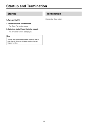 Page 5

Startup. and . Termination
Startup
1.. Turn . on . the . PC.
2. . Double-click . on . AVViewer.exe.
The Open File window opens.
3. Select an Audio/Video file to be played.
The AV Viewer screen is displayed.
Note
You can also display the AV Viewer screen by drag & 
drop of an AV file to the AVViewer.exe icon from an  
Explorer window. 
Termination
Click on the Close button. 