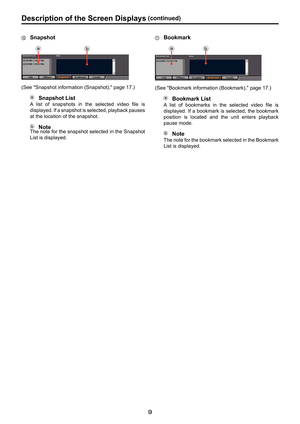 Page 9



Description. of . the . Screen . Displays.(continued)

.Snapshot
(I(J
(See "Snapshot information (Snapshot)," page 17.)
.Snapshot . List
A  list  of  snapshots  in  the  selected  video  file  is 
displayed. If a snapshot is selected, playback pauses 
at the location of the snapshot.
.NoteThe note for the snapshot selected in the Snapshot 
List is displayed.
.Bookmark
(I(J
(See "Bookmark information (Bookmark)," page 17.)
.Bookmark . List
A  list  of  bookmarks  in  the...