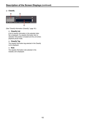 Page 10
10

Description. of . the . Screen . Displays.(continued)
.Classify
(I
(K
(J
(See "Classify information (Classify)," page 18.)
.Classify . List
A list of classify information in the selected video 
file is displayed. If a classify information item is 
selected, that position is located and the unit enters 
playback pause mode.
.Classify. Tag
The classify information tag selected in the Classify 
List is displayed. 
.Note
The classify information note selected in the 
Classify List is displayed.  