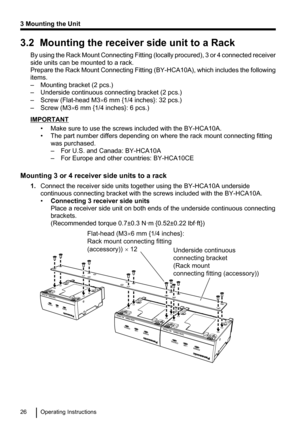 Page 263.2  Mounting the receiver side unit to a RackBy using the Rack Mount Connecting Fitting  (locally procured), 3 or 4 connected receiver
side units can be mounted to a rack.
Prepare the Rack Mount Connecting Fitting  (BY-HCA10A), which includes the following
items.
– Mounting bracket (2 pcs.)
– Underside continuous connecting bracket (2 pcs.)
– Screw (Flat-head M3 ´6 mm {1/4 inches}: 32 pcs.)
– Screw (M3 ´6 mm {1/4 inches}: 6 pcs.)
IMPORTANT
• Make sure to use the screws included with the BY-HCA10A.
• The...