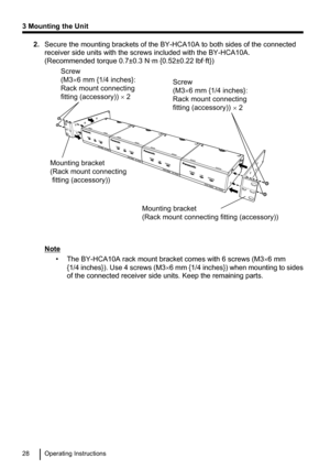 Page 282.Secure the mounting brackets of the BY-HCA10A to both sides of the connected
receiver side units with the screws included with the BY-HCA10A.
(Recommended torque 0.7±0.3 N·m {0.52±0.22 lbf·ft})
Note
• The BY-HCA10A rack mount bracket comes with 6 screws (M3 ´6 mm
{1/4  inches}). Use 4 screws  (M3´6 mm {1/4 inches}) when mounting to sides
of the connected receiver side units. Keep the remaining parts.
28Operating Instructions
3 Mounting the UnitScrew (M3×6 mm {1/4 inches}: 
Rack mount connecting...