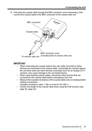 Page 352.First pass the coaxial cable through the BNC connector cover (accessory), then
connect the coaxial cable to the BNC connector of the camera side unit.
IMPORTANT
• When connecting the coaxial cable to the unit, make sure that no otherdevices are connected to the coaxial cable. Connecting the coaxial cable to
the unit when there are other devices connected (such as an analog CCTV
camera), may cause damage to the connected device.
• When using existing coaxial cables, disconnect other devices that are...