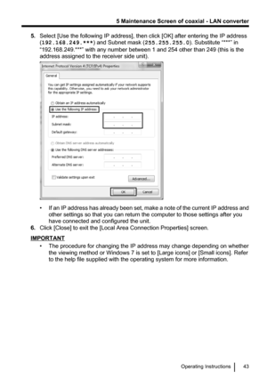 Page 435.Select [Use the following IP address], then click [OK] after entering the IP address
( 192.168.249.*** ) and Subnet mask ( 255.255.255.0). Substitute “***” in
“192.168.249.***” with any number between 1 and 254 other than 249 (this is the
address assigned to the receiver side unit).
• If an IP address has already been set, make a note of the current IP address and
other settings so that you can return the computer to those settings after you
have connected and configured the unit.
6. Click [Close] to...