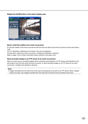 Page 101101
Display the [ALM] button in the status display area 
Send a mail that notifies of an event occurrence
A mail that notifies of the event occurrence with the time and date of the event occurrence will be sent (Alarm 
mail).
Up to 4 destination addresses for the alarm mail can be registered. 
To send alarm mails at an event occurrence, configure the settings in advance. 
Refer to page 122 for further information about contents of the alarm ma\
il. 
Send recorded images to an FTP server at an event...