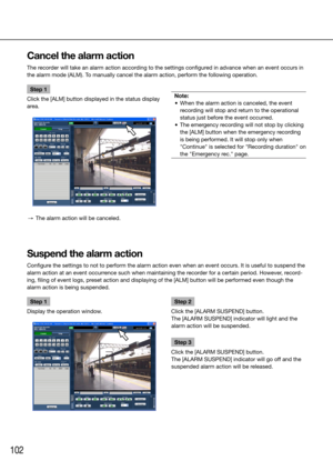 Page 102102
Step 1
Click the [ALM] button displayed in the status display 
area. 
  →  The alarm action will be canceled.
    
Note:
	 •	 When	the	alarm	action	is	canceled,	the	event	 recording will stop and return to the operational 
status just before the event occurred. 
	 •	 The	emergency	recording	will	not	stop	by	clicking	 the [ALM] button when the emergency recording 
is being performed. It will stop only when 
"Continue" is selected for "Recording duration" on 
the "Emergency...