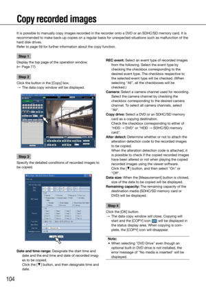 Page 104104
It is possible to manually copy images recorded in the recorder onto a DVD or an SDHC/SD memory card. It is 
recommended to make back-up copies on a regular basis for unexpected situations such as malfunction of the 
hard disk drives.
Refer to page 59 for further information about the copy function. 
    
Copy recorded images
Step 1
Display the top page of the operation window. 
(☞ Page 77)
Step 2
Click the button in the [Copy] box. 
  →  The data copy window will be displayed.
Step 3
Specify the...