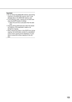 Page 105105
Important:
	 •	 Do	not	remove	the	SDHC/SD	memory	card	during	 copying on the SDHC/SD memory card. It may 
damage data on the SDHC/SD memory card.
	 •	 In	the	following	cases,	copying	will	not	start	even	 when	the	[COPY]	button	is	clicked.	
	 •	 When	the	end	time	is	set	earlier	than	the	start	 time
	 •	 Copying	will	be	performed	even	when	the	remain- ing capacity of the destination media is not 
enough for copying. 
	 •	 When	clicking	the	button	in	the	[COPY]	box	during	 copying, the confirmation...