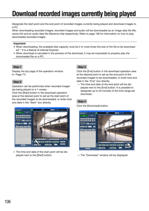 Page 106106
Download recorded images currently being played
Step 1
Display the top page of the operation window.  
(☞ Page 77)
Step 2
Operation can be performed when recorded images 
are being played on a 1-screen. 
Click the [Start] button in the download operation 
area at the desired point to set as the start point of 
the recorded images to be downloaded, or enter time 
and date in the "Start" box directly.
  →  The time and date of the start point will be dis-
played next to the [Start] button....