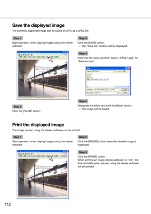 Page 112112
Step 1
Start operation when playing images using the viewer 
software.
Step 2
Click the [PAUSE] button. 
    Step 3
Click the [SAVE] button. 
  →  The "Save As" window will be displayed.
Step 4
Enter the file name, and then select "JPEG (*.jpg)" for 
"Save as type".
Step 5
Designate the folder and click the [Save] button.
  →  The image will be saved. 
    
Save the displayed image
The currently displayed image can be saved on a PC as a JPEG file. 
    
Step 1
Start operation...