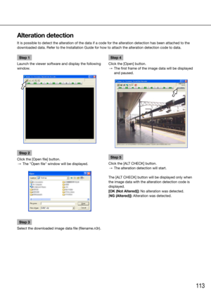 Page 113113
Step 1
Launch the viewer software and display the following 
window.
Step 2
Click the [Open file] button.
 →  The "Open file" window will be displayed.
Step 3
Select the downloaded image data file (filename.n3r).
    Step 4
Click the [Open] button.
  →  The first frame of the image data will be displayed 
and paused. 
Step 5
Click the [ALT CHECK] button.
  →  The alteration detection will start.
The [ALT CHECK] button will be displayed only when 
the image data with the alteration detection...