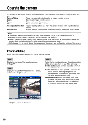 Page 114114
Operate the camera
It is possible to operate the following camera operations when displayin\
g live images from a combination cam-
era. 
Panning/Tilting: Adjust the horizontal/vertical position of images from the camera. 
Zoom:  Zoom in/out images from the camera 
Focus:  Adjust the focus of the camera. 
Iris:  Adjust the lens iris of the camera
Preset position function:    Register preset positions and move the camera direction to the registered preset 
position. 
Auto function:  Activate the auto...