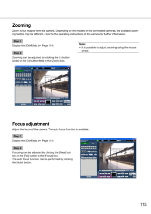 Page 115115
Step 1
Display the [CAM] tab. (☞ Page 114)
Step 2
Zooming can be adjusted by clicking the [–] button 
(wide) or the [+] button (tele) in the [Zoom] box. 
    
Note:
	 •	 It	is	possible	to	adjust	zooming	using	the	mouse	 wheel. 
 
    
Zooming
Zoom in/out images from the camera. Depending on the models of the connected cameras, the available zoom-
ing factors may be different. Refer to the operating instructions of the camera for further infor\
mation.
    
Focus adjustment
Adjust the focus of the...