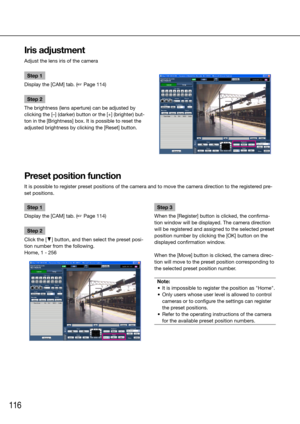 Page 116116
Step 1
Display the [CAM] tab. (☞ Page 114)
Step 2
Click the [C] button, and then select the preset posi-
tion number from the following. 
Home, 1 - 256 
    Step 3
When the [Register] button is clicked, the confirma-
tion window will be displayed. The camera direction 
will be registered and assigned to the selected preset 
position number by clicking the [OK] button on the 
displayed confirmation window.
When the [Move] button is clicked, the camera direc-
tion will move to the preset position...