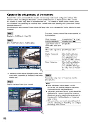 Page 118118
Step 1
Display the [CAM] tab. (☞ Page 114)
Step 2
Click the [OPEN] button in the [Menu] box.
  →  The setup window will be displayed and the setup 
menu of the camera will be displayed in the image 
display area. 
Step 3
Operate the setup menu of the camera.
    
Operate the setup menu of the camera
To control the camera connected to the recorder, it is necessary in advance to configure the settings of the 
camera function. The settings of the camera function can be configured on the setup menu of...