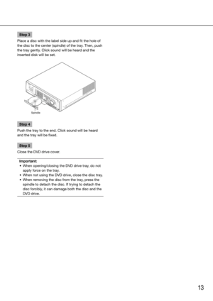 Page 1313
Step 3
Place a disc with the label side up and fit the hole of 
the disc to the center (spindle) of the tray. Then, push 
the tray gently. Click sound will be heard and the 
inserted disk will be set.
Step 4
Push the tray to the end. Click sound will be heard 
and the tray will be fixed.
Step 5
Close the DVD drive cover.
Important:
	 •	 When	opening/closing	the	DVD	drive	tray,	do	not	 apply force on the tray. 
	 •	 When	not	using	the	DVD	drive,	close	the	disc	tray.
	 •	 When	removing	the	disc	from	the...