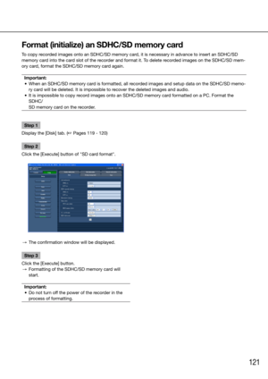 Page 121121
Step 1
Display the [Disk] tab. (☞ Pages 119 - 120)
Step 2
Click the [Execute] button of "SD card format".
 →  The confirmation window will be displayed. 
Step 3
Click the [Execute] button.
  →  Formatting of the SDHC/SD memory card will 
start.
Important:
	 •	 Do	not	turn	off	the	power	of	the	recorder	in	the	 process of formatting.
Format (initialize) an SDHC/SD memory card
To copy recorded images onto an SDHC/SD memory card, it is necessary in advance to insert an SDHC/SD 
memory card into...