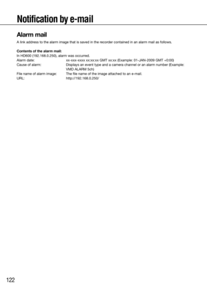 Page 122122
Notification by e-mail
Alarm mail
A link address to the alarm image that is saved in the recorder contained in an alarm mail as follows. 
Contents of the alarm mail: 
In HD600 (192.168.0.250), alarm was occurred.
Alarm date: xx-xxx-xxxx xx:xx:xx GMT xx:xx (Example: 01-JAN-2009 GMT +0:00) 
Cause of alarm:   Displays an event type and a camera channel or an alarm number (Example\
: 
VMD ALARM 5ch)
File name of alarm image:  The file name of the image attached to an e-mail.
URL:   http://192.168.0.250/...