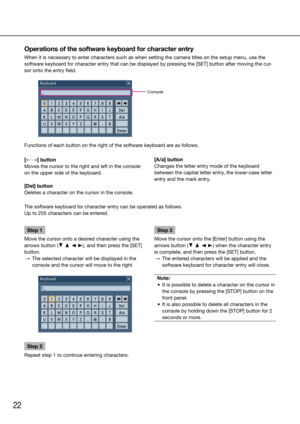 Page 2222
Operations of the software keyboard for character entry
When it is necessary to enter characters such as when setting the camera\
 titles on the setup menu, use the 
software keyboard for character entry that can be displayed by pressing the [SET] button after moving the cur-
sor onto the entry field.
    
Functions of each button on the right of the software keyboard are as follows. 
    
Console
[← →] button
Moves the cursor to the right and left in the console 
on the upper side of the keyboard....