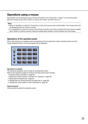 Page 2323
Operations using a mouse
The recorder can be operated using a mouse connected to the mouse port (☞ page 11) on the front panel.
Move the mouse cursor onto a button or a tab on the screen, and then click on it. 
Note:
	 •	 When	no	operation	is	made	for	10	seconds	or	more,	the	mouse	cursor	will	be	hidden.	The	mouse	cursor	will	 be displayed when the mouse is moved.
	 •	 It	is	impossible	to	connect	a	mouse	to	the	mouse	connection	port	if	the	connector	from	the	mouse	is	upside	 down. When it is hard to...