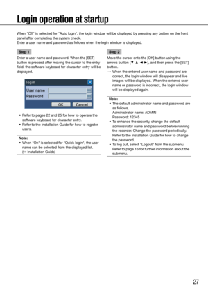 Page 2727
Login operation at startup
When "Off" is selected for "Auto login", the login window will be displayed by p\
ressing any button on the front 
panel after completing the system check. 
Enter a user name and password as follows when the login window is displayed. 
    
Step 1
Enter a user name and password. When the [SET] 
button is pressed after moving the cursor to the entry 
field, the software keyboard for character entry will be 
displayed. 
	 •	 Refer	to	pages	22	and	25	for	how	to...