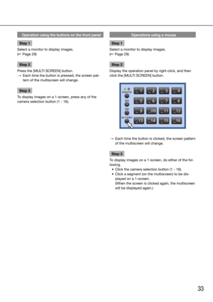 Page 3333
Operation using the buttons on the front panel
Step 1
Select a monitor to display images. 
(☞ Page 29)
Step 2
Press the [MULTI SCREEN] button. 
  →  Each time the button is pressed, the screen pat-
tern of the multiscreen will change.
Step 3
To display images on a 1-screen, press any of the 
camera selection button (1 - 16). 
    Operations using a mouse
Step 1
Select a monitor to display images. 
(☞ Page 29)
Step 2
Display the operation panel by right-click, and then 
click the [MULTI SCREEN] button....