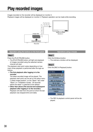 Page 3838
Image dataMonitor 2
Hard disk driveRecorder
Play recorded images
Images recorded on the recorder will be displayed on monitor 2.
Playback images will be displayed on monitor 2. Playback operation can b\
e made while recording. 
    
Operation using the buttons on the front panel
Step 1
Press	the	[PLAY/PAUSE]	button.
  →	 The	[PLAY/PAUSE]	button	will	light	and	playback	
of images recorded using the selected camera 
channel will start. 
The playback start point varies depending on how 
many times...