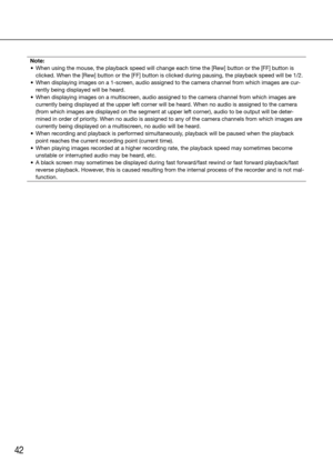 Page 4242
Note:
	 •	 When	using	the	mouse,	the	playback	speed	will	change	each	time	the	[Rew]	button	or	the	[FF]	button	is	 clicked. When the [Rew] button or the [FF] button is clicked during paus\
ing, the playback speed will be 1/2.
	 •	 When	displaying	images	on	a	1-screen,	audio	assigned	to	the	camera	channel	from	which	images	are	cur -
rently being displayed will be heard.
	 •	 When	displaying	images	on	a	multiscreen,	audio	assigned	to	the	camera	channel	from	which	images	are	 currently being displayed at...