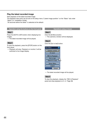Page 4444
Operation using the buttons on the front panel
Step 1
Press the [GOTO LAST] button when displaying live 
images. 
  →  The latest recorded image will be played. 
Step 2
To stop the playback, press the [STOP] button on the 
front panel.
  →  Playback will stop. Playback on monitor 2 will be 
switched to live image display. 
    Operations using a mouse
Step 1
Click the [S.Menu] button.
  →  The submenu window will be displayed. 
Step 2
Click the [Go to last] button.
  →  The latest recorded image will...