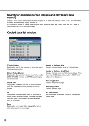 Page 4848
Search for copied recorded images and play (copy data 
search)
Display a list of copied data (copied recorded images) on an SDHC/SD memory card or a DVD, and then select 
a desired recorded image to play from the list. 
It is possible to search for copied data using the filters. Available filters are "Time & date" and "Ch". Refer to 
page 59 for how to copy recorded images.
Copied data list window
    
[Filtering] button
Displays the search filter window on which the search 
filters...