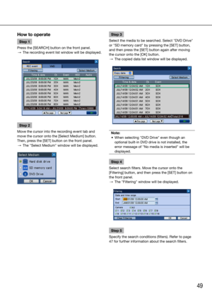 Page 4949
How to operate
Step 1
Press the [SEARCH] button on the front panel. 
  →  The recording event list window will be displayed.
Step 2
Move the cursor into the recording event tab and 
move the cursor onto the [Select Medium] button.
Then, press the [SET] button on the front panel. 
  →  The "Select Medium" window will be displayed. 
    
Step 3
Select the media to be searched. Select "DVD Drive" 
or "SD memory card" by pressing the [SET] button, 
and then press the [SET] button...