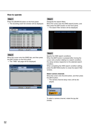 Page 5252
Step 1
Press the [SEARCH] button on the front panel. 
  →  The recording event list window will be displayed.
Step 2
Move the cursor onto the [VMD] tab, and then press 
the [SET] button on the front panel. 
  →  The "VMD" tab page will be displayed.
    Step 3
Designate the search filters.
Move the cursor onto the [VMD search] button, and 
then press the [SET] button on the front panel. 
  →  The search filter window will be displayed.
Step 4
Specify the VMD search conditions. 
When the [SET]...