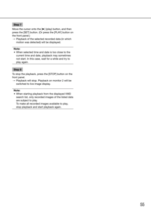 Page 5555
Step 7
Move the cursor onto the [B] (play) button, and then 
press	the	[SET]	button.	(Or	press	the	[PLAY]	button	on	
the front panel.)
  →  Playback of the selected recorded data (in which 
motion was detected) will be displayed. 
Note:
	 •	 When	selected	time	and	date	is	too	close	to	the	 current time and date, playback may sometimes 
not start. In this case, wait for a while and try to 
play again. 
Step 8
To stop the playback, press the [STOP] button on the 
front panel.
  →  Playback will stop....