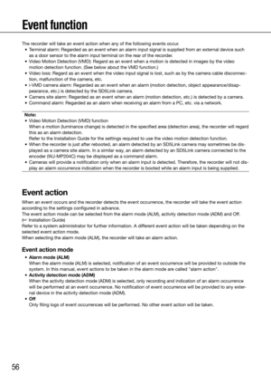 Page 5656
Event function
The recorder will take an event action when any of the following events occur.
	 •	 Terminal	alarm:	Regarded	as	an	event	when	an	alarm	input	signal	is	supplied	from	an	external	device	such	as a door sensor to the alarm input terminal on the rear of the recorder. 
	 •	 Video	Motion	Detection	(VMD):	Regard	as	an	event	when	a	motion	is	detected	in	images	by	the	video	 motion detection function. (See below about the VMD function.)
	 •	 Video	loss:	Regard	as	an	event	when	the	video	input...