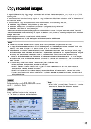 Page 5959
Copy recorded images
Step 1
Set a destination media (DVD, SDHC/SD memory 
card). (☞ Installation Guide)
Step 2
Press the [Copy] button on the front panel. 
  →  The data copy window will be displayed.
    
Note:
	 •	 When	using	a	mouse,	select	"Data	copy"	from	the	 submenu to display the data copy window. 
    
It is possible to manually copy images recorded in the recorder onto a DVD (DVD–R, DVD+R) or an SDHC/SD 
memory card. 
It is recommended to make back-up copies on a regular basis for...