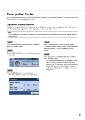 Page 6767
Step 1
Move the camera direction to a position to be regis-
tered as a preset position. 
Step 2
Display the [Pan/Tilt] tab of the camera control panel 
(☞ page 65)
Step 3
Press the [SET] button on the front panel. 
  →  The "Preset/Auto" window will be displayed. 
    Step 4
Enter a preset position number to be registered. 
To enter the preset position number, press the camera 
selection button (1 - 0/10) or rotate the jog dial 
(inside). 
Step 5
Move the cursor onto the [Regist] button, and...