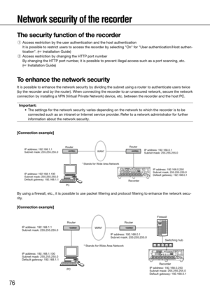 Page 7676
RouterRouter
PC RecorderIP address: 192.168.1.1
Subnet mask: 255.255.255.0
IP address: 192.168.1.100
Subnet mask: 255.255.255.0
Default gateway: 192.168.1.1* Stands for Wide Area Network
WAN*
IP address: 192.168.0.1
Subnet mask: 255.255.255.0
IP address: 192.168.0.250
Subnet mask: 255.255.255.0
Default gateway: 192.168.0.1
Switching hub
Firewall
PC
Router
Router
Recorder
IP address: 192.168.1.1
Subnet mask: 255.255.255.0
IP address: 192.168.1.100
Subnet mask: 255.255.255.0
Default gateway:...