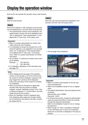 Page 7777
Display the operation window
Step 1
Start the web browser.
Step 2
Enter the IP address or URL assigned to the recorder 
into the [Address] box, and then press the [Enter] key.
  →  The authentication window will be displayed. The 
authentication window will not be displayed when 
"Off" is selected fro "User authentication" on the 
[Basic] tab of "User mng." of the setup menu.
Important:
	 •	 Refer	to	a	system	administrator	for	further	infor -
mation about the set IP address....